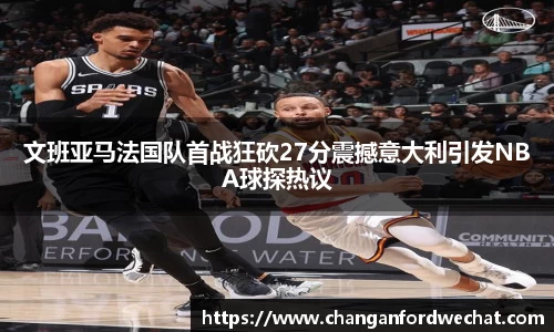 文班亚马法国队首战狂砍27分震撼意大利引发NBA球探热议